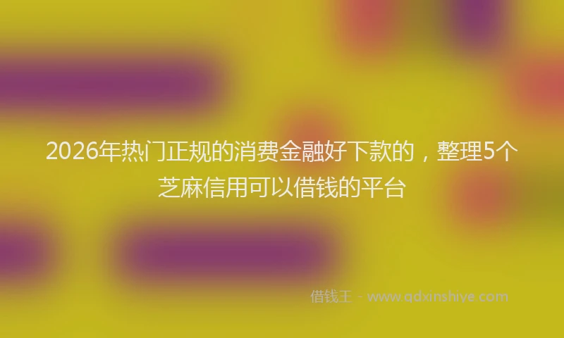 2026年热门正规的消费金融好下款的，整理5个芝麻信用可以借钱的平台