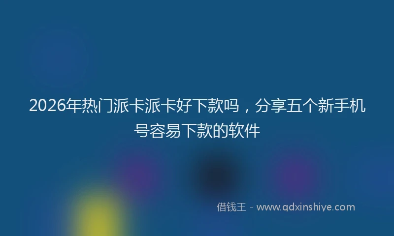2026年热门派卡派卡好下款吗，分享五个新手机号容易下款的软件