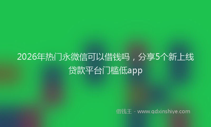 2026年热门永微信可以借钱吗，分享5个新上线贷款平台门槛低app
