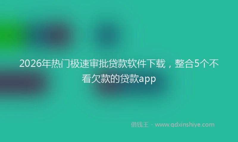 2026年热门极速审批贷款软件下载，整合5个不看欠款的贷款app