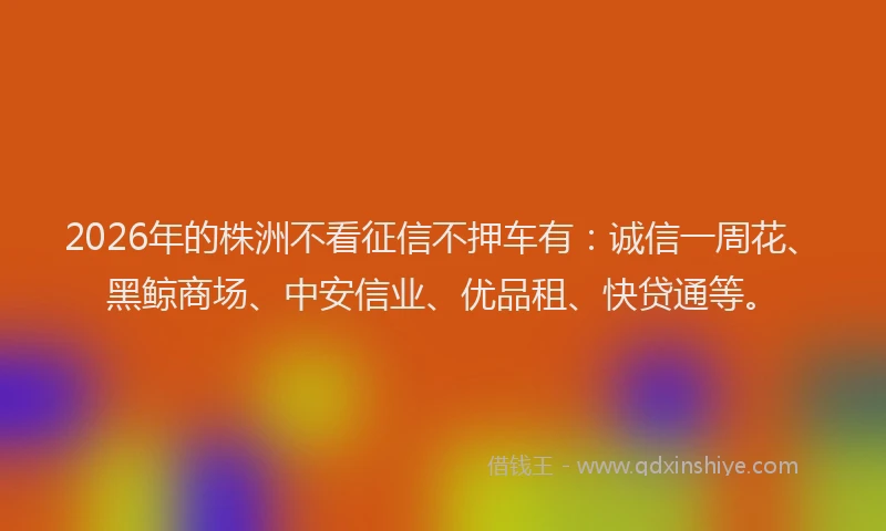 2026年的株洲不看征信不押车有：诚信一周花、黑鲸商场、中安信业、优品租、快贷通等。