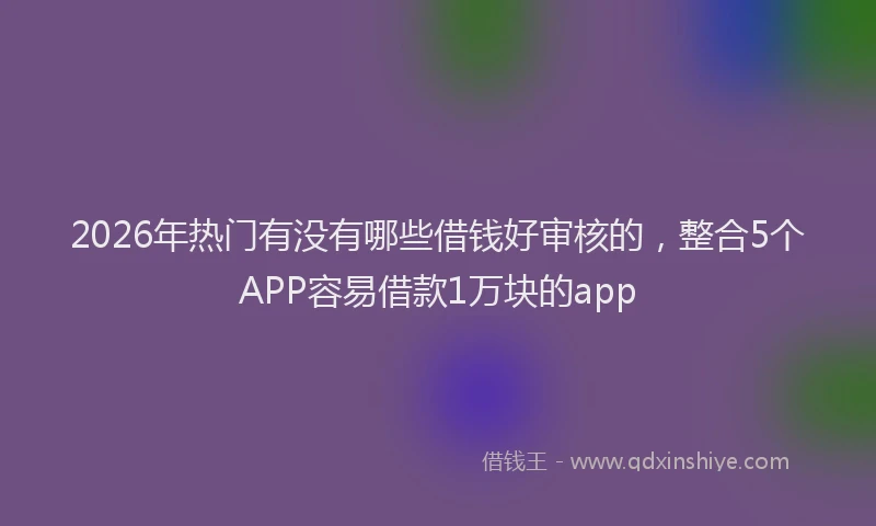 2026年热门有没有哪些借钱好审核的，整合5个APP容易借款1万块的app