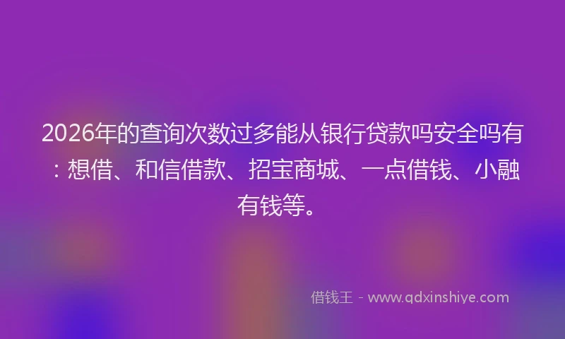 2026年的查询次数过多能从银行贷款吗安全吗有：想借、和信借款、招宝商城、一点借钱、小融有钱等。