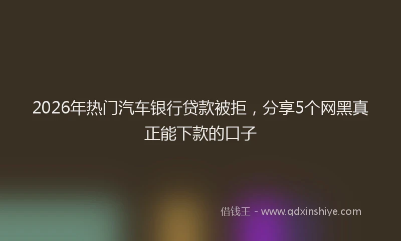 2026年热门汽车银行贷款被拒，分享5个网黑真正能下款的口子