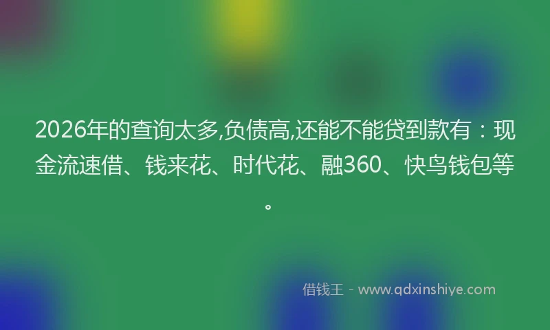 2026年的查询太多,负债高,还能不能贷到款有：现金流速借、钱来花、时代花、融360、快鸟钱包等。