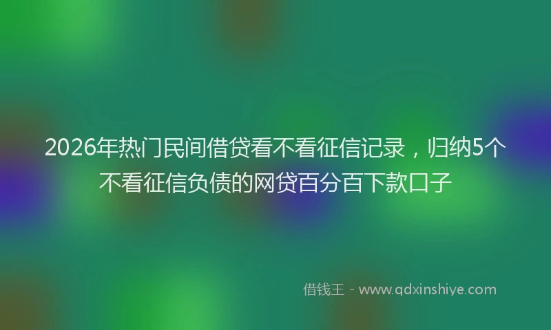 2026年热门民间借贷看不看征信记录，归纳5个不看征信负债的网贷百分百下款口子