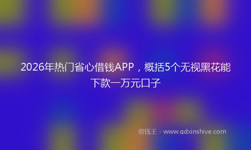 2026年热门省心借钱APP，概括5个无视黑花能下款一万元口子