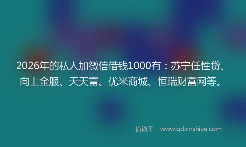2026年的私人加微信借钱1000有：苏宁任性贷、向上金服、天天富、优米商城、恒瑞财富网等。