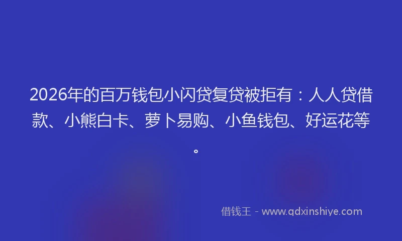 2026年的百万钱包小闪贷复贷被拒有：人人贷借款、小熊白卡、萝卜易购、小鱼钱包、好运花等。