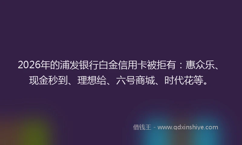 2026年的浦发银行白金信用卡被拒有:惠众乐、现金秒到、理想给、六号商城、时代花等。
