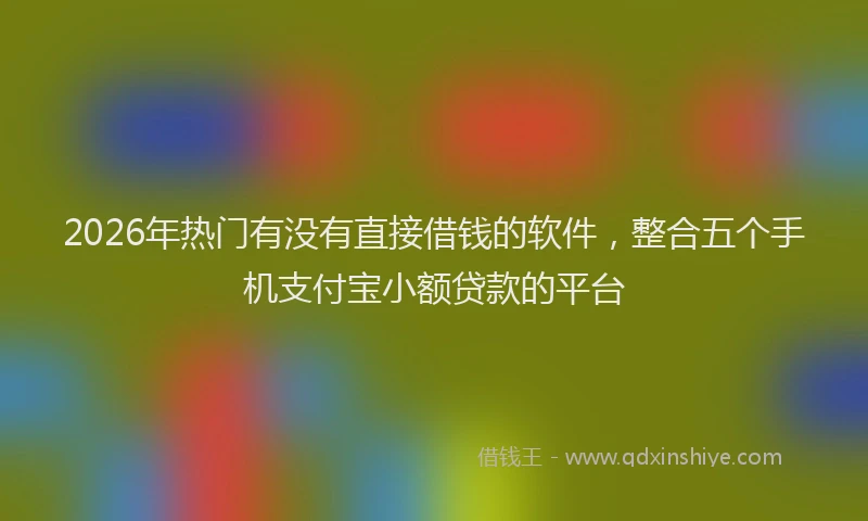 2026年热门有没有直接借钱的软件，整合五个手机支付宝小额贷款的平台
