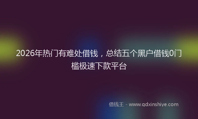 2026年热门有难处借钱，总结五个黑户借钱0门槛极速下款平台