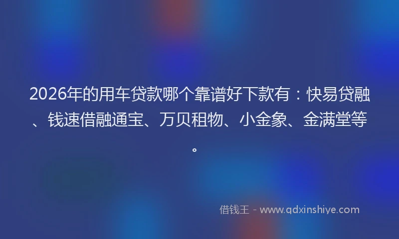 2026年的用车贷款哪个靠谱好下款有：快易贷融、钱速借融通宝、万贝租物、小金象、金满堂等。