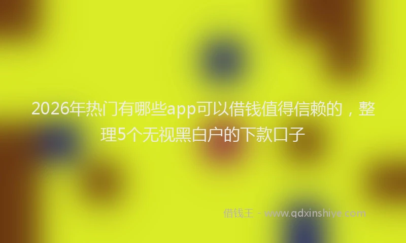 2026年热门有哪些app可以借钱值得信赖的，整理5个无视黑白户的下款口子