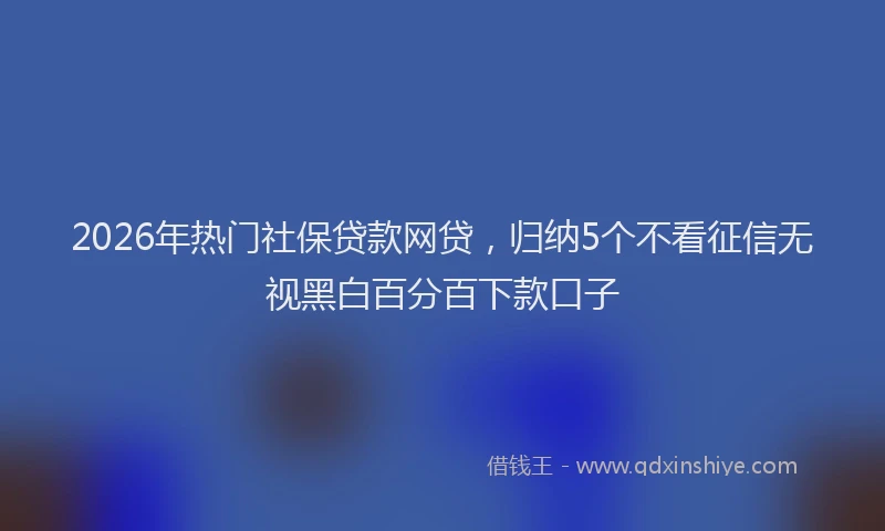 2026年热门社保贷款网贷，归纳5个不看征信无视黑白百分百下款口子