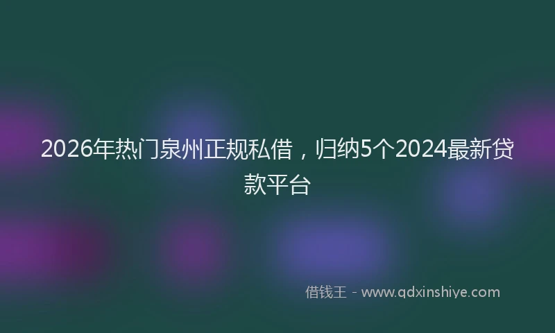 2026年热门泉州正规私借，归纳5个2024最新贷款平台