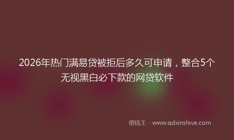 2026年热门满易贷被拒后多久可申请，整合5个无视黑白必下款的网贷软件