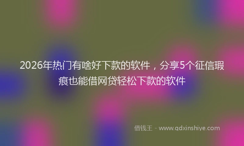 2026年热门有啥好下款的软件，分享5个征信瑕疵也能借网贷轻松下款的软件