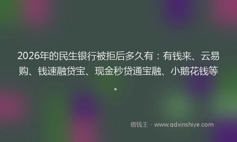2026年的民生银行被拒后多久有:有钱来、云易购、钱速融贷宝、现金秒贷通宝融、小鹅花钱等。