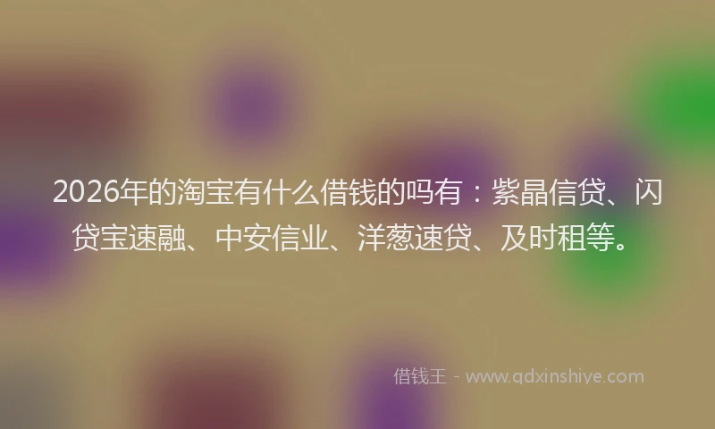 2026年的淘宝有什么借钱的吗有：紫晶信贷、闪贷宝速融、中安信业、洋葱速贷、及时租等。