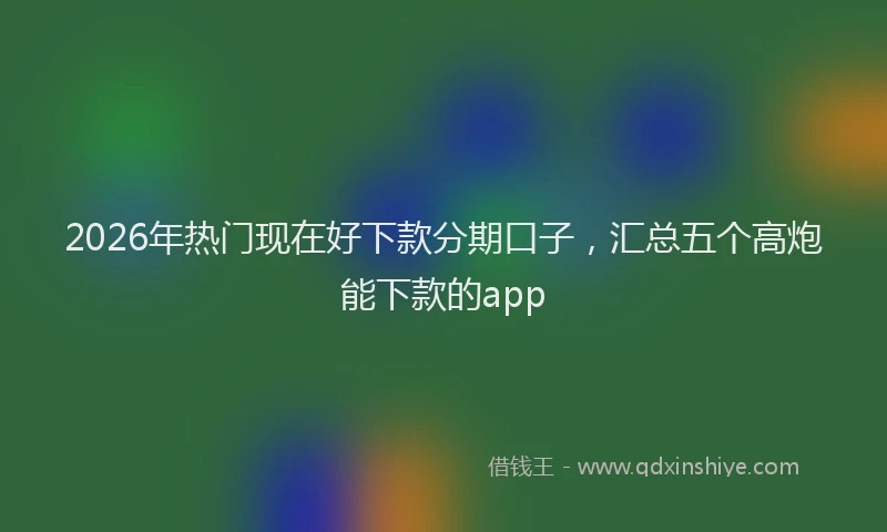 2026年热门现在好下款分期口子，汇总五个高炮能下款的app