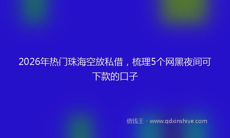 2026年热门珠海空放私借，梳理5个网黑夜间可下款的口子
