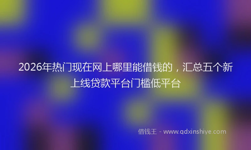 2026年热门现在网上哪里能借钱的，汇总五个新上线贷款平台门槛低平台