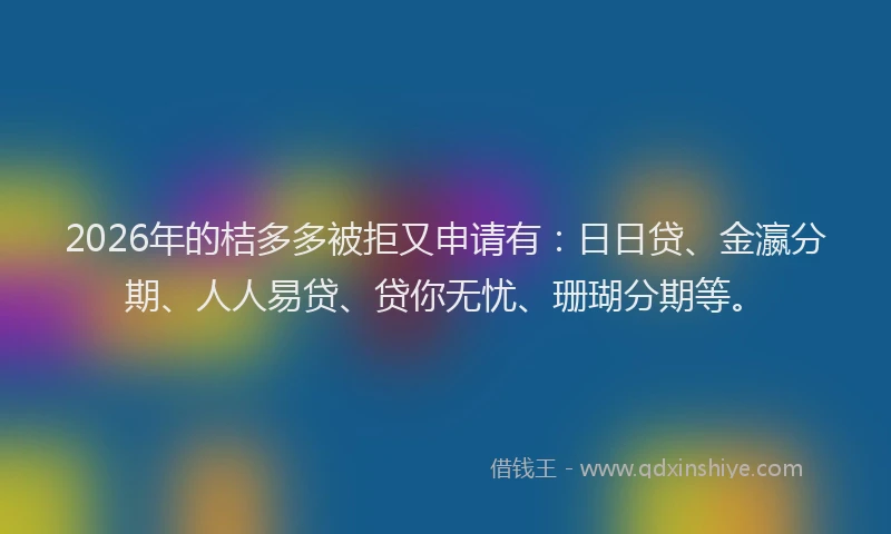 2026年的桔多多被拒又申请有：日日贷、金瀛分期、人人易贷、贷你无忧、珊瑚分期等。