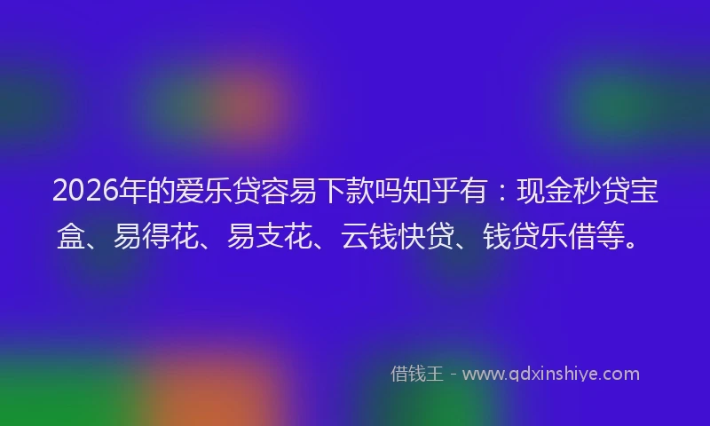 2026年的爱乐贷容易下款吗知乎有：现金秒贷宝盒、易得花、易支花、云钱快贷、钱贷乐借等。