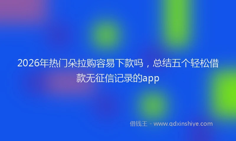 2026年热门朵拉购容易下款吗，总结五个轻松借款无征信记录的app
