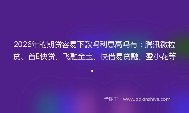 2026年的期贷容易下款吗利息高吗有：腾讯微粒贷、首E快贷、飞融金宝、快借易贷融、盈小花等。