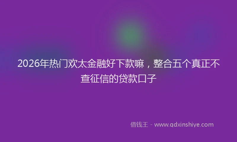 2026年热门欢太金融好下款嘛，整合五个真正不查征信的贷款口子