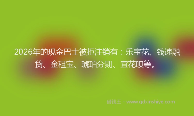 2026年的现金巴士被拒注销有：乐宝花、钱速融贷、金租宝、琥珀分期、宜花呗等。