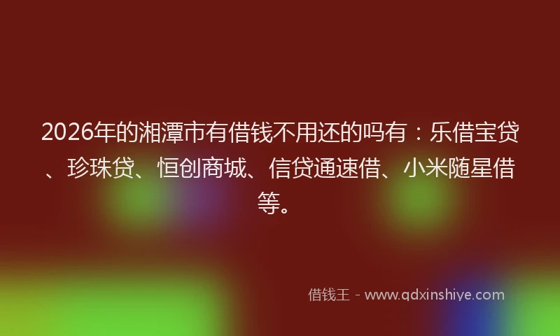2026年的湘潭市有借钱不用还的吗有：乐借宝贷、珍珠贷、恒创商城、信贷通速借、小米随星借等。