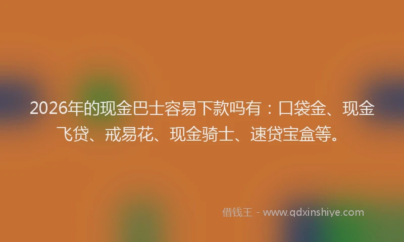 2026年的现金巴士容易下款吗有：口袋金、现金飞贷、戒易花、现金骑士、速贷宝盒等。