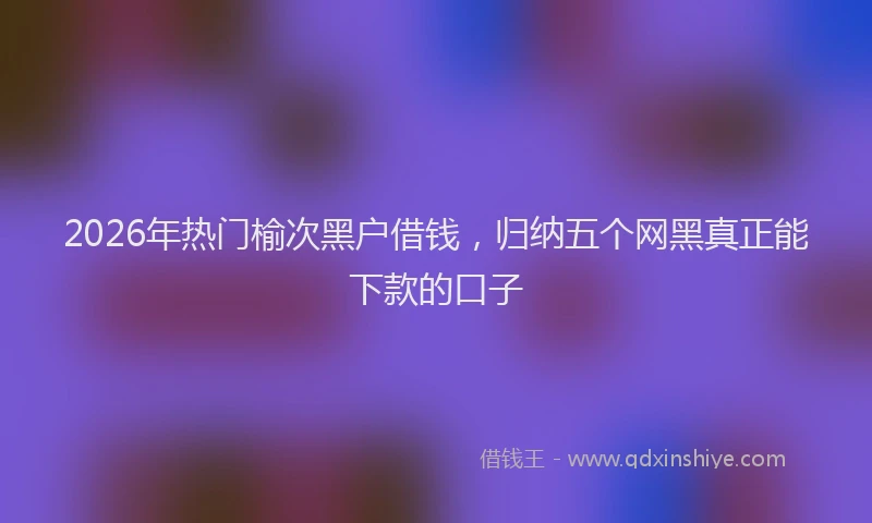 2026年热门榆次黑户借钱，归纳五个网黑真正能下款的口子
