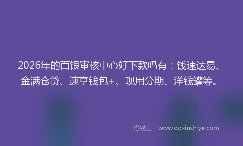 2026年的百银审核中心好下款吗有：钱速达易、金满仓贷、速享钱包+、现用分期、洋钱罐等。