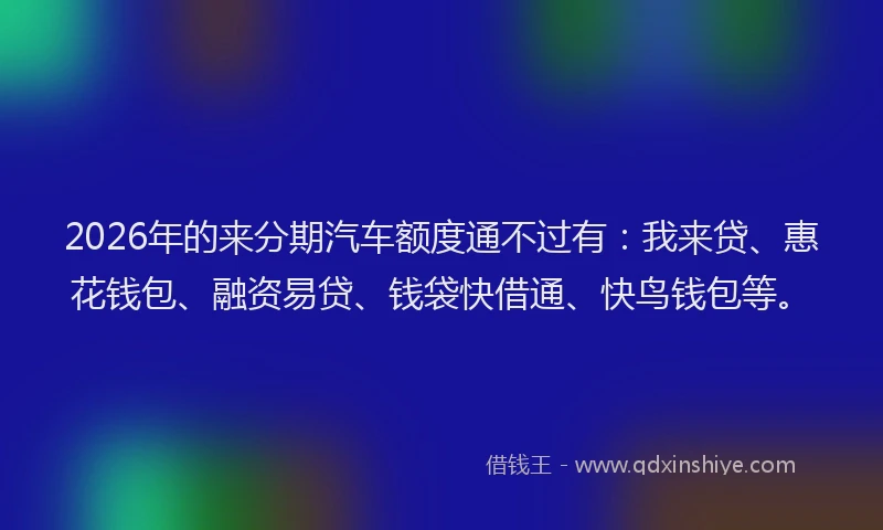 2026年的来分期汽车额度通不过有：我来贷、惠花钱包、融资易贷、钱袋快借通、快鸟钱包等。
