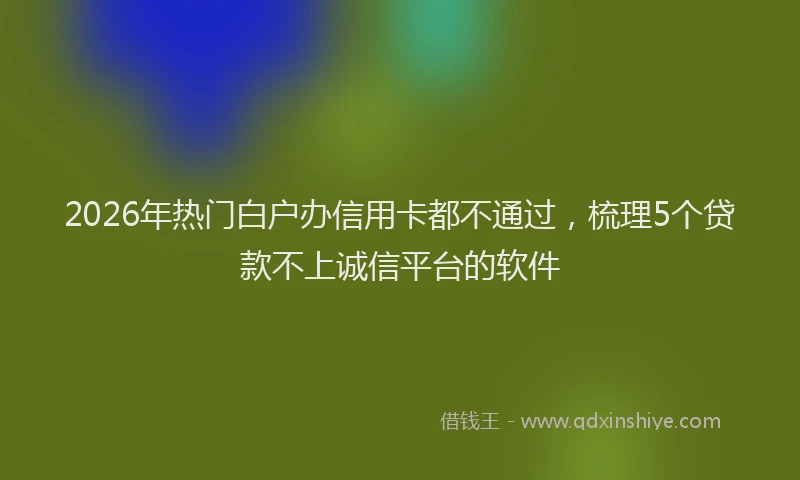 2026年热门白户办信用卡都不通过，梳理5个贷款不上诚信平台的软件