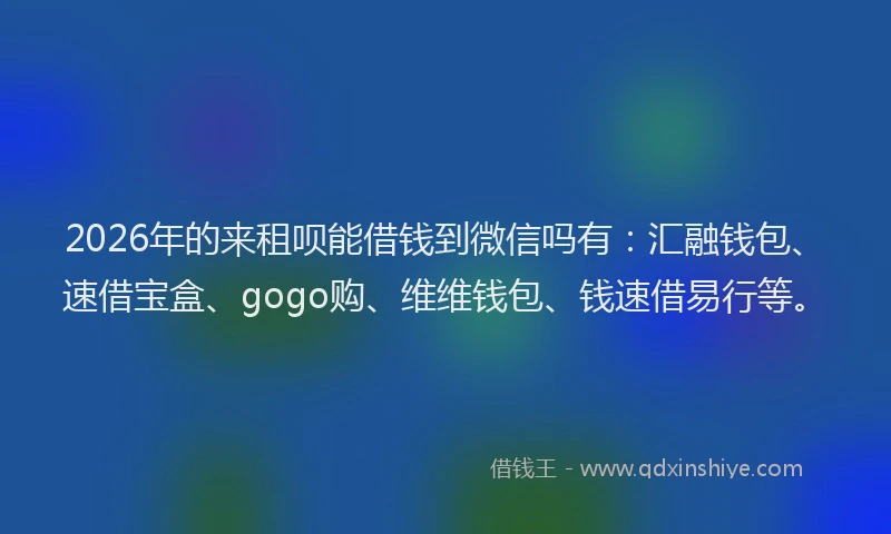 2026年的来租呗能借钱到微信吗有：汇融钱包、速借宝盒、gogo购、维维钱包、钱速借易行等。