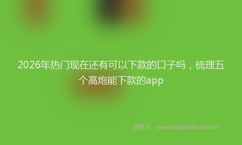 2026年热门现在还有可以下款的口子吗，梳理五个高炮能下款的app