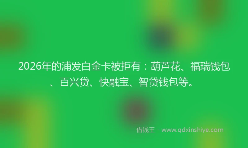 2026年的浦发白金卡被拒有：葫芦花、福瑞钱包、百兴贷、快融宝、智贷钱包等。