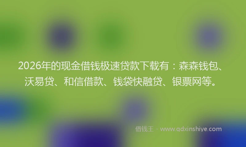 2026年的现金借钱极速贷款下载有：森森钱包、沃易贷、和信借款、钱袋快融贷、银票网等。