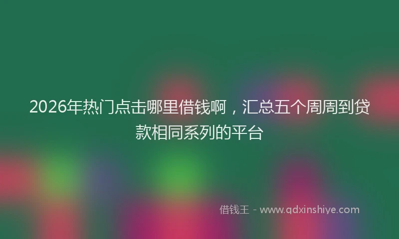 2026年热门点击哪里借钱啊,汇总五个周周到贷款相同系列的平台