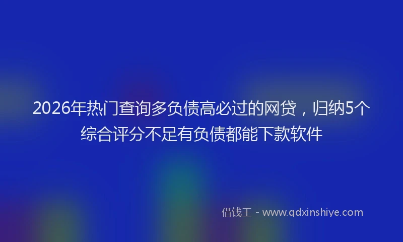 2026年热门查询多负债高必过的网贷，归纳5个综合评分不足有负债都能下款软件