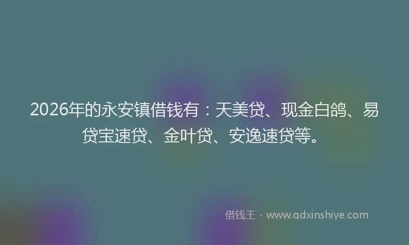 2026年的永安镇借钱有：天美贷、现金白鸽、易贷宝速贷、金叶贷、安逸速贷等。