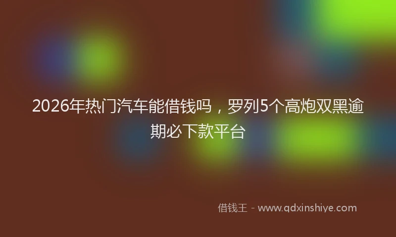 2026年热门汽车能借钱吗，罗列5个高炮双黑逾期必下款平台
