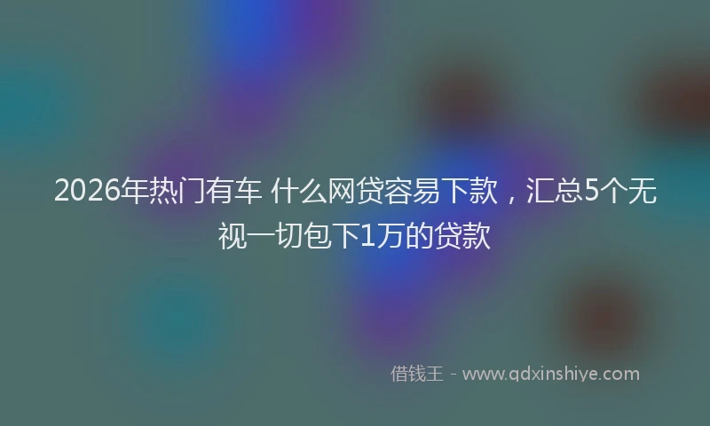 2026年热门有车 什么网贷容易下款，汇总5个无视一切包下1万的贷款