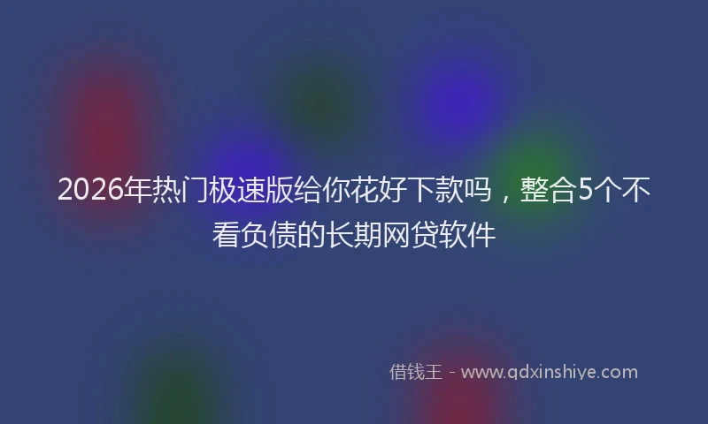 2026年热门极速版给你花好下款吗，整合5个不看负债的长期网贷软件