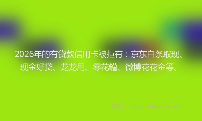 2026年的有贷款信用卡被拒有：京东白条取现、现金好贷、龙龙用、零花罐、微博花花金等。